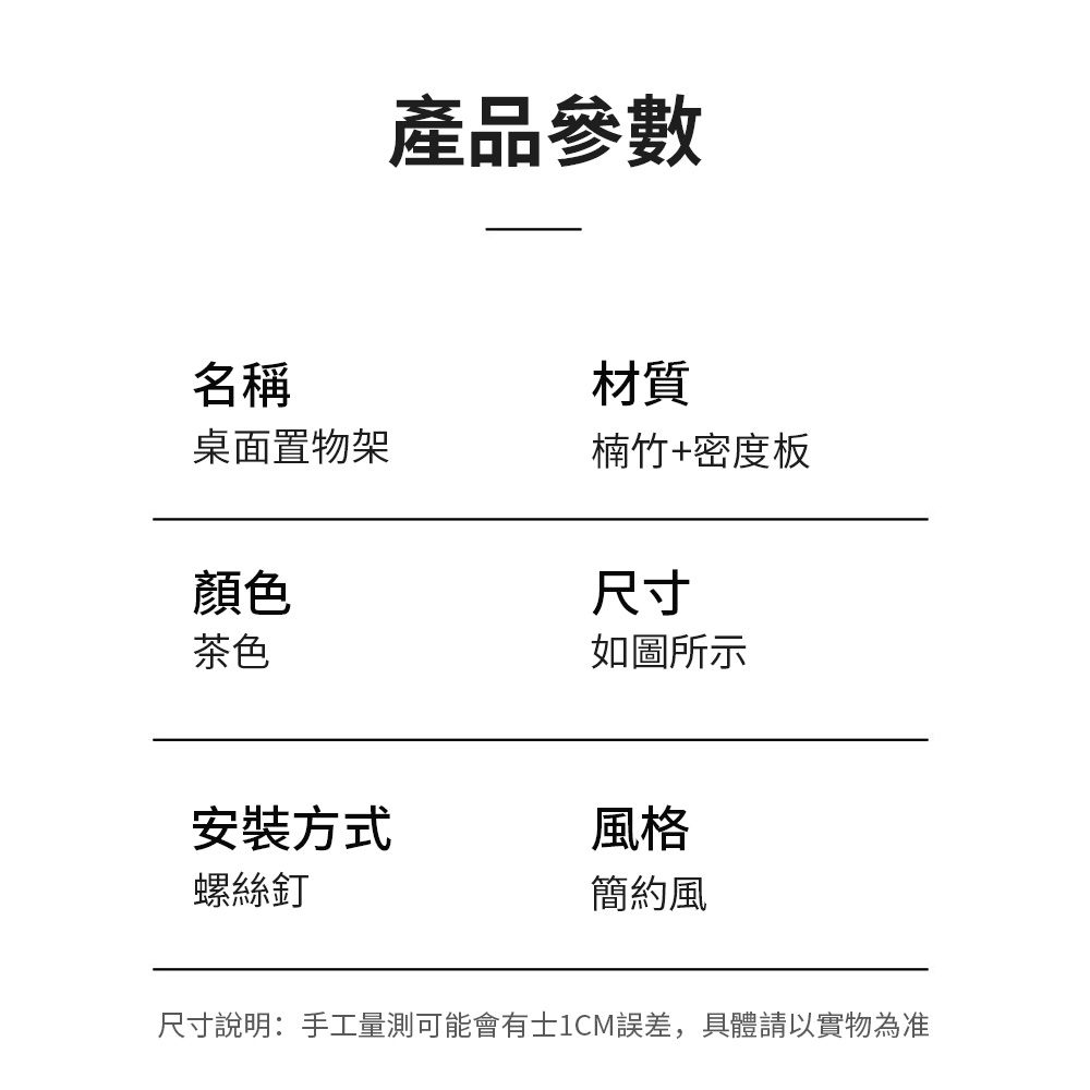 產品參數名稱材質桌面置物架楠竹+密度板顏色茶色如圖所示尺寸安裝方式風格螺絲釘簡約風尺寸說明:手工量測可能會有士1CM誤差,具體請以實物為准