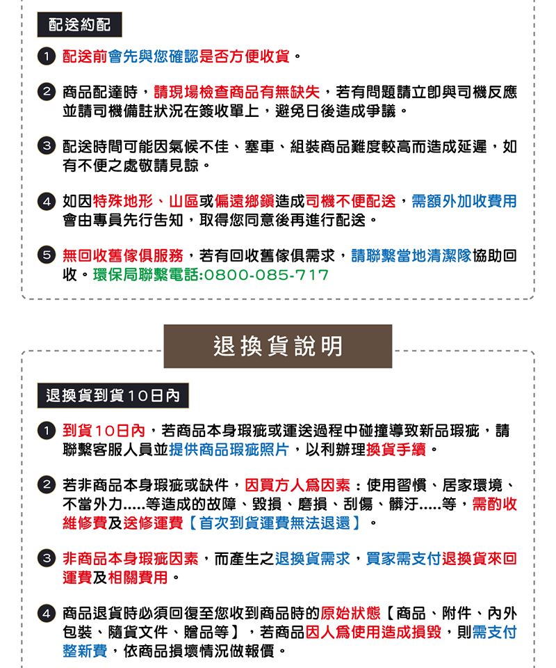 配送約配 配送前會先與您確認是否方便收貨。 商品配達時,請現場檢查商品有無缺失,若有問題請與司機反應並請司機備註狀況在簽收單上,避免日後造成爭議。 配送時間可能氣候不佳、塞車、組裝商品難度較高而造成延遲,如有不便之處敬請見諒。 如因特殊地形、山區或偏遠鄉鎮造成司機不便配送,需額外加收費用會由專員先行告知,取得您同意後再進行配送。 無回收舊傢俱服務,若有回收舊傢俱需求,請聯繫當地清潔隊協助回收。環保局聯繫電話:0800-085-717退換貨到貨10日內退換貨說明 到貨10日內,若商品本身瑕疵或運送過程中碰撞導致新品瑕疵,請聯繫客服人員並提供商品瑕疵照片,以利辦理換貨手續。 若非商品本身瑕疵或缺件,因買方因素:使用習慣、居家環境、不當外力等造成的故障、毀損、磨損、刮傷、等,需酌收維修費及送修運費首次到貨運費無法退還】。 非商品本身瑕疵因素,而產生之退換貨需求,買家需支付退換貨來回運費及相關費用。 商品退貨時必須回復至您收到商品時的原始狀態商品、附件、內外包裝、隨貨文件、贈品等】,若商品因使用造成損毀,則需支付整新費,依商品損壞情況做報價。