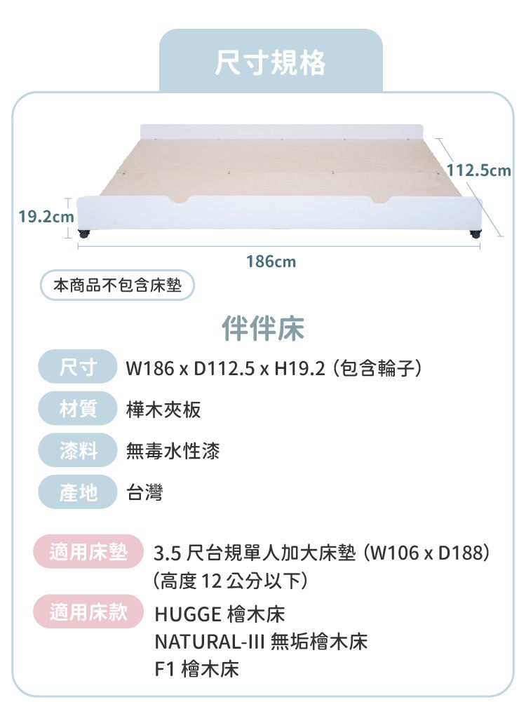 19.2cm尺寸規格186cm本商品不包含墊床尺寸 W186 x D112.5H19.2(包含輪子)樺木夾板漆料無毒水性漆產地台灣112.5cm 適用床墊 3.5尺台規單人加大床墊(W106xD188)適用床款(高度12公分以下)HUGGE 檜木床NATURAL-III 無垢檜木床F1 檜木床