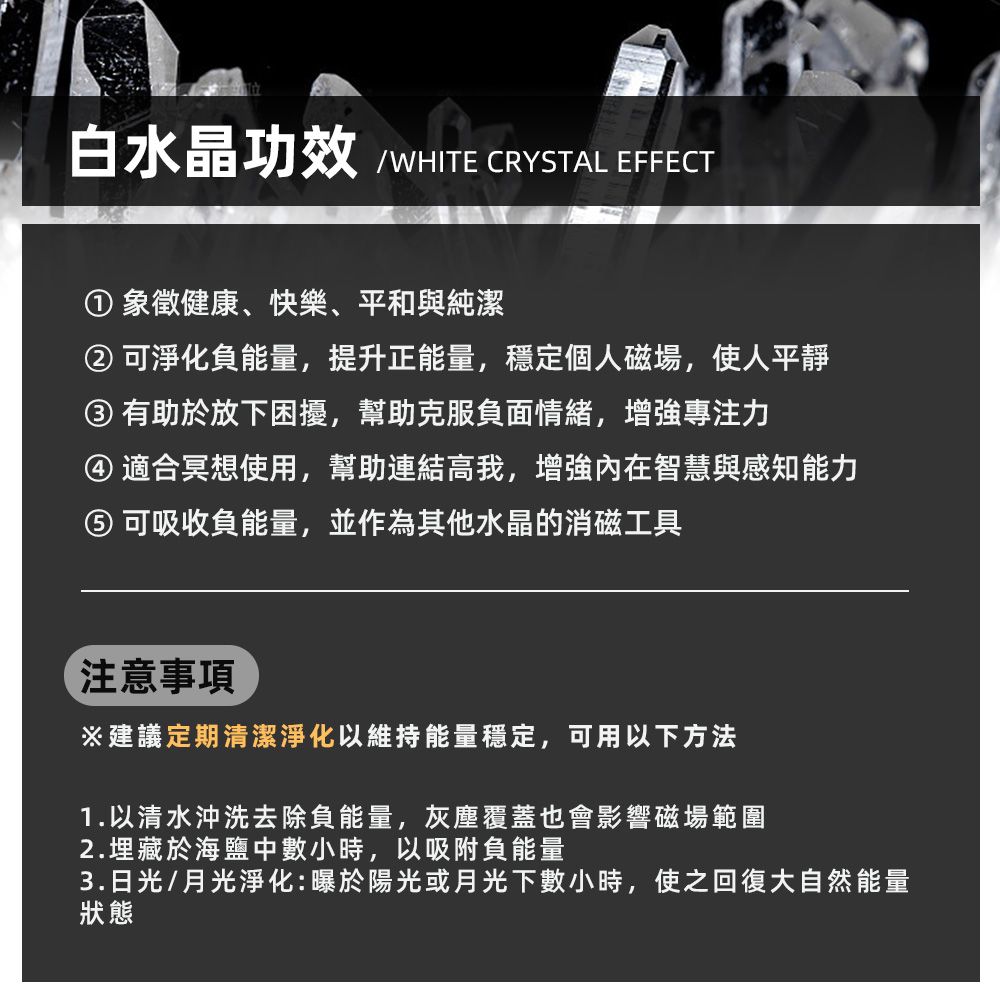 白水晶功效 /WHITE CRYSTAL EFFECT 象徵健康、快樂、平和與純潔②可淨化負能量,提升正能量,穩定個人磁場,使人平靜③ 有助於放下困擾,幫助克服負面情緒,增強專注力④ 適合冥想使用,幫助連結高我,增強內在智慧與感知能力 可吸收負能量,並作為其他水晶的消磁工具注意事項※建議定期清潔淨化以維持能量穩定,可用以下方法1. 以清水沖洗去除負能量,灰塵覆蓋也會影響磁場範圍2.埋藏於海鹽中數小時,以吸附負能量3.日光/月光淨化:曝於陽光或月光下數小時,使之回復大自然能量狀態