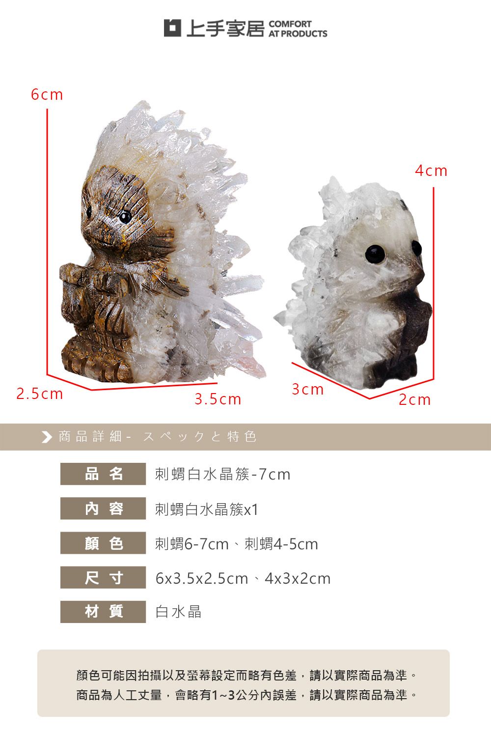 6cmCOMFORT4cm3cm2cm2.5cm3.5cm商品詳細特色品名刺蝟白水晶簇-7cm内 容刺蝟白水晶簇顏色刺蝟6-7cm、刺蝟4-5cm尺寸6x3.5x2.5cm、4x3x2cm材質白水晶顏色可能因拍攝以及螢幕設定而略有色差,請以實際商品為準。商品為人工丈量,會略有1~3公分誤差,請以實際商品為準。