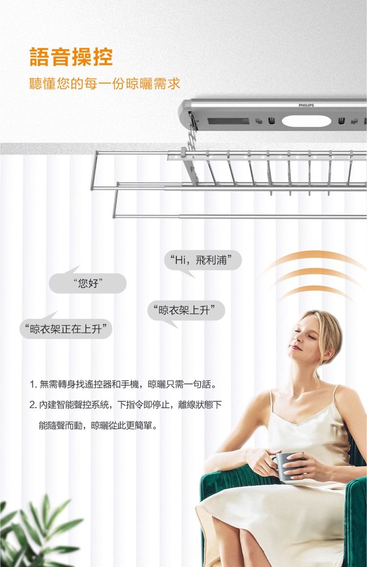 語音操控聽懂您的每一份晾曬需求“您好“Hi,飛利浦”“晾衣架上升”“晾衣架正在上升”1.無需轉身找遙控器和手機,晾曬只需一句話。2.內建智能聲控系統,下指令即停止,離線狀態下能隨聲而動,晾曬從此更簡單。PHILIPS
