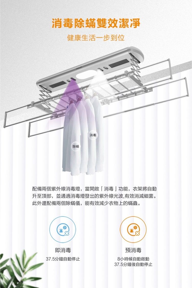 消毒除蟎雙效潔凈健康生活一步到位消毒除蟎配備兩個紫外線消毒燈,當開啟「消毒功能,衣架將自動升至頂部,並通過消毒燈發出的紫外線光波,有效消滅細菌。此外還配備兩個除蟎儀,能有效減少衣物上的蟎蟲。即消毒37.5分鐘自動停止預消毒8小時候自動啟動37.5分鐘後自動停止