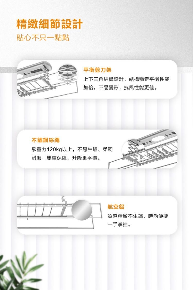 精緻細節設計貼心不只一點點平衡剪刀架上下三角結構設計,結構穩定平衡性能加倍,不易變形,抗風性能更佳。不鏽鋼絲繩承重力120kg以上,不易生鏽柔韌耐磨,雙重保障,升降更平穩。航空鋁質感精緻不生鏽,時尚便捷一手掌控。