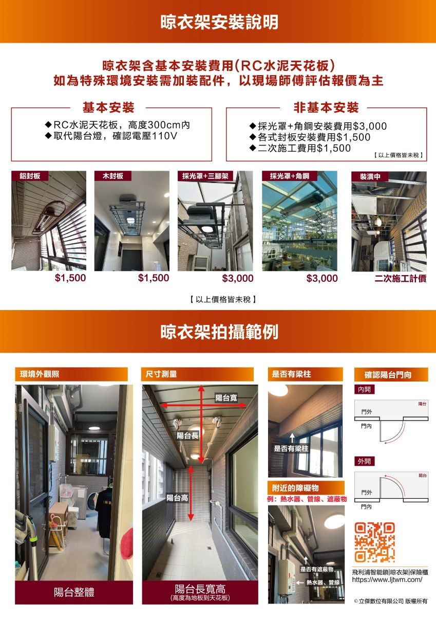 晾衣架安裝說明晾衣架含基本安裝費用(RC水泥天花板)如為特殊環境安裝需加裝配件,以現場師傅評估報價為主非基本安裝採光罩+角鋼安裝費用$3,000基本安裝RC水泥天花板,高度300cm取代陽台燈,確認電壓110V各式封板安裝費用$1,500二次施工費用$1,500以上價格皆未稅鋁封板木封板採光罩+三腳架採光罩+角鋼裝潢中$1,500$1,500$3,000$3,000二次施工計價【以上價格皆未稅】晾衣架拍攝範例環境觀照尺寸測量是否有梁柱確認陽台門向內陽台寬門外陽台長是否有梁柱 外開附近的障礙物門外-陽台高例:熱水器、管線、遮蔽物是否有遮蔽物 熱水器、管線|陽台整體陽台長寬高(高度為地板到天花板)飛利浦智能鎖|晾衣架|保險櫃https://www.ljtwm.com/傑數位有限公司 版權所有