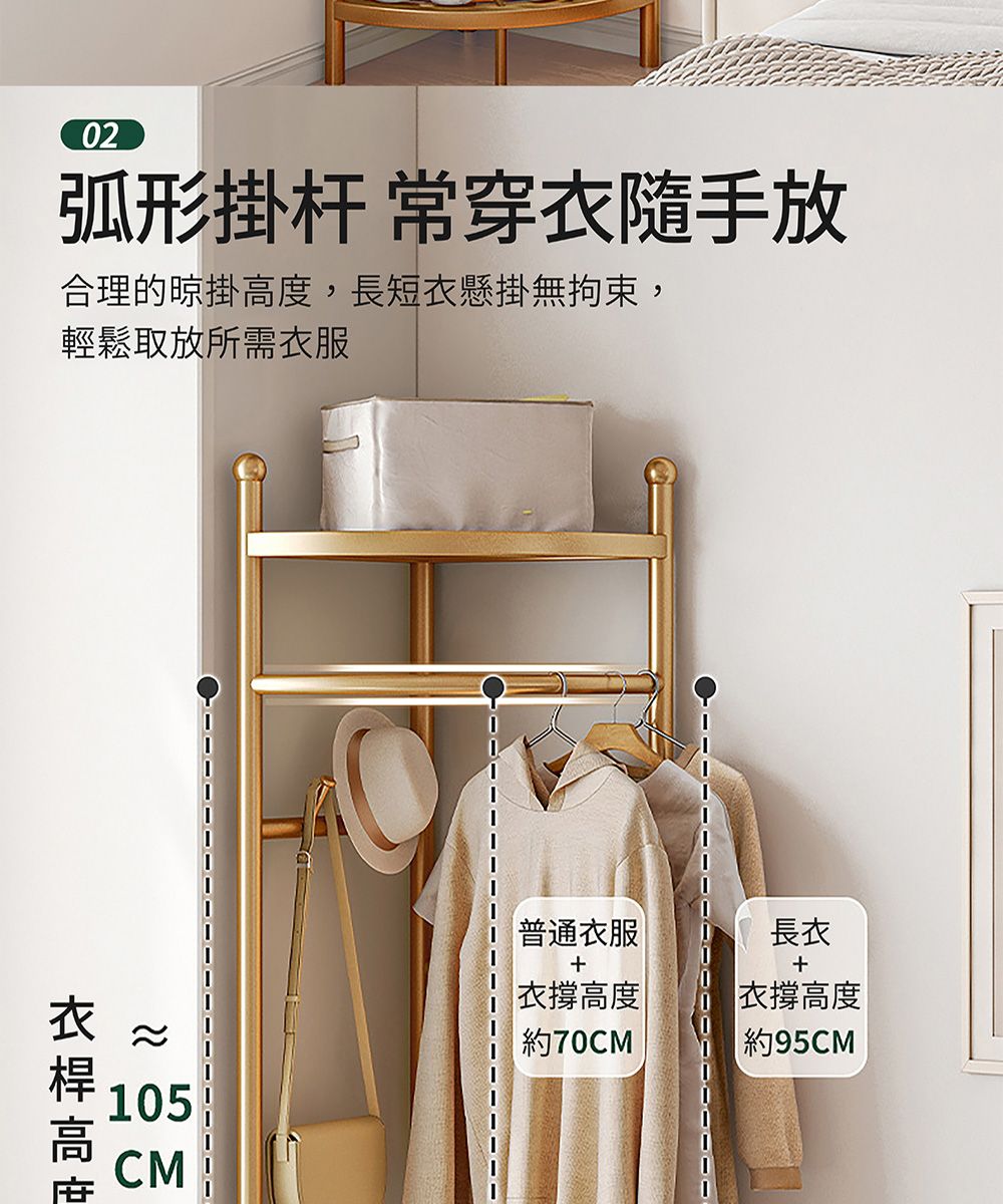 02弧形掛杆 常穿隨手放合理的掛度,長短衣懸掛無拘束,輕鬆取放所需衣服105CM普通衣服衣撐高度 約70CM長衣衣撐高度約95CM衣高