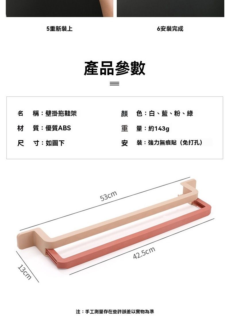5重新裝上產品參數=6安裝完成名 稱:壁掛拖鞋架顏色:白、藍、粉、綠 質:優質ABS尺寸:如圖下重量:約143g安 裝:強力無痕貼(免打孔)13cm53cm42.5cm注:手工測量存在些許誤差以實物為準