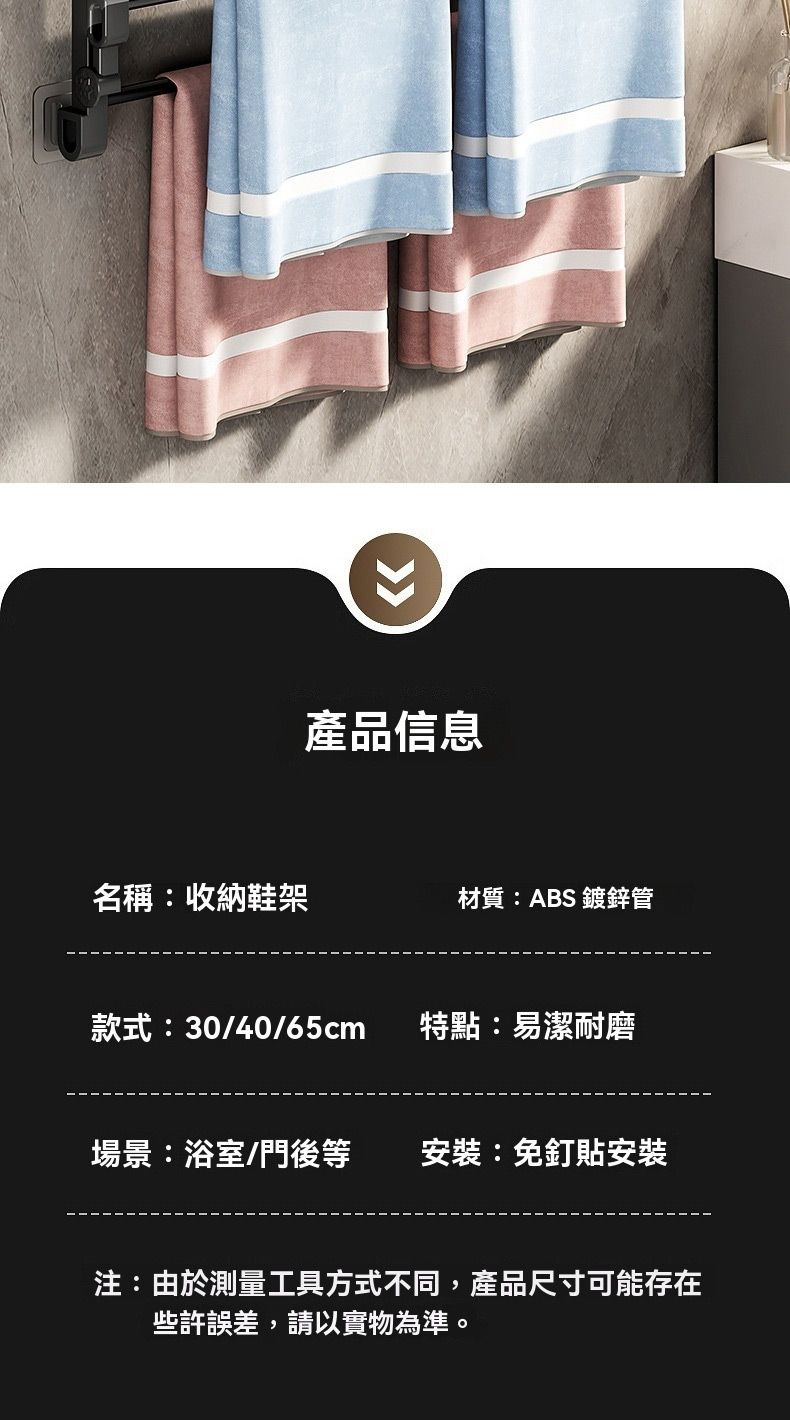 產品信息名稱:收納鞋架材質:ABS 鍍鋅管款式:30/40/65cm特點:易潔耐磨場景:浴室/門後等安裝:免釘安裝注:由於測量工具方式不同,產品尺寸可能存在些許誤差,請以實物為準。