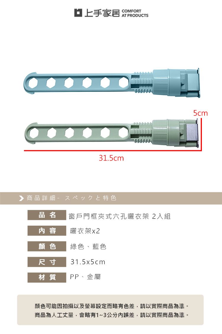 上手家居COMFORTAT PRODUCTS31.5cm▶商品詳細特色品名窗戶門框夾式六孔曬衣架2入組內容曬衣架顏色綠色、藍色尺寸31.5x5cm材質 PP、金屬顏色可能因拍攝以及螢幕設定而略有色差,請以實際商品為準。商品為人工丈量,會略有1~3公分內誤差,請以實際商品為準。5cm