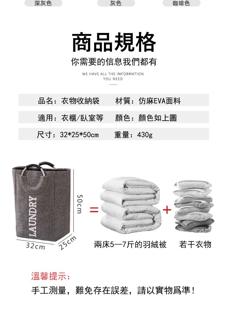 LAUNDRY32cm深灰色灰色咖啡色商品規格你需要的信息我們都有WE HAVE ALL THE INFORMATIONYOU NEED品名:衣物收納袋材質:仿麻EVA面料適用:衣櫃/臥室等顏色:顏色如上圖尺寸:32*25*50cm重量:430g25cm||50cm+兩床5—7斤的羽絨被 若干衣物溫馨提示:手工測量,難免存在誤差,請以實物為準!