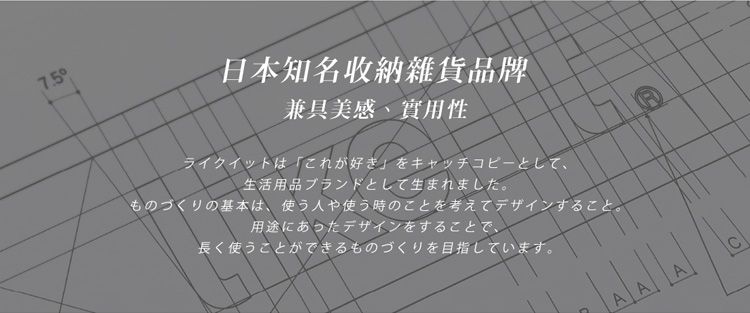 7.5兼具美感、實用性日本知名收納雜貨品牌ライクイットはこれが好きをキャッチコピーとして、生活用品ブランドとして生まれました。ものづくりの基本は、使う人や使う時のことを考えてデザインすること。用途にあったデザインをすることで、長く使うことができるものづくりを目指しています。C