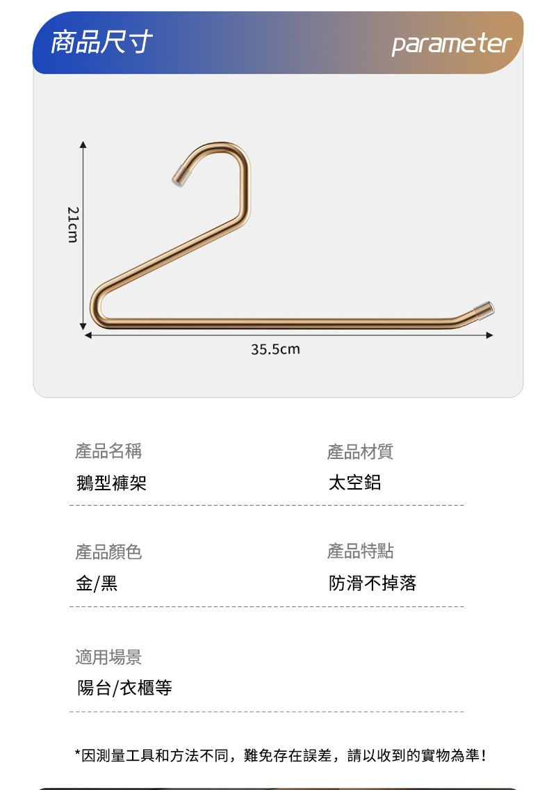 商品尺寸parameter1cm235.5cm產品名稱鵝型褲架產品材質太空鋁產品顏色金/黑適用場景陽台/衣櫃等產品特點防滑不掉落*因測量工具和方法不同,難免存在誤差,請以收到的實物為準!