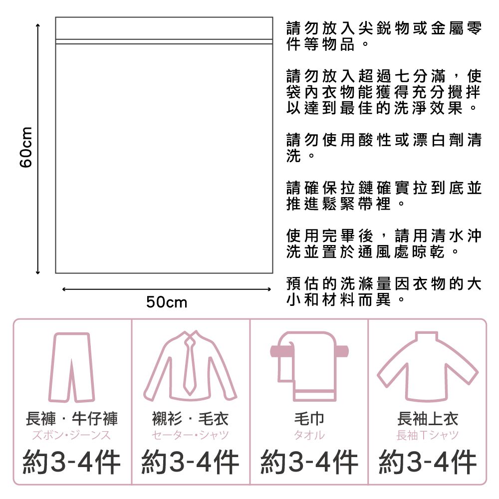 60cm50cm請勿放入尖銳物或金屬零件等物品請勿放入超過七分滿,使袋內衣物能獲得充分攪拌以達到最佳的洗淨效果請勿使用酸性或漂白劑清請確保拉鏈確實拉到底並推進鬆緊帶裡使用完畢後,請用清水沖洗並置於通風處晾乾。預估的洗滌量因衣物的大小和材料而異。長褲牛仔褲襯衫毛衣毛巾長袖上衣タオル長袖Tシャツ約3-4件 約3-4件 約3-4件 約3-4件