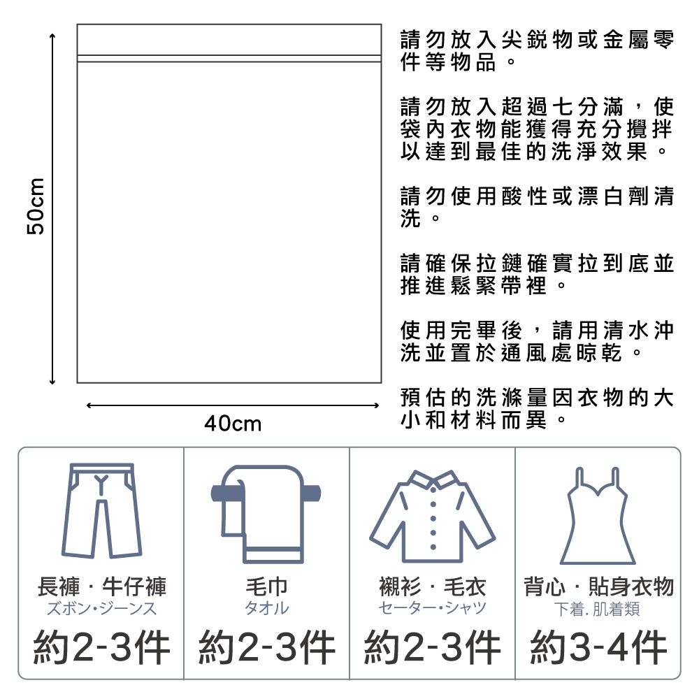 50cm請勿放入尖銳物或金屬零件等物品請勿放入超過分滿,使袋內衣物能獲得充分攪拌達到最佳的洗淨效果請勿使用酸性或漂白劑清請確保拉鏈確實拉到底並推進 帶裡使用完畢後,請用清水沖洗並置於通風處晾乾40cm預估的洗滌量因衣物的大小和材料而異長褲牛仔褲毛巾襯衫毛衣背心·貼身衣物タオル七。以下着.肌着類約2-3件 約2-3件 約2-3件 約3-4件