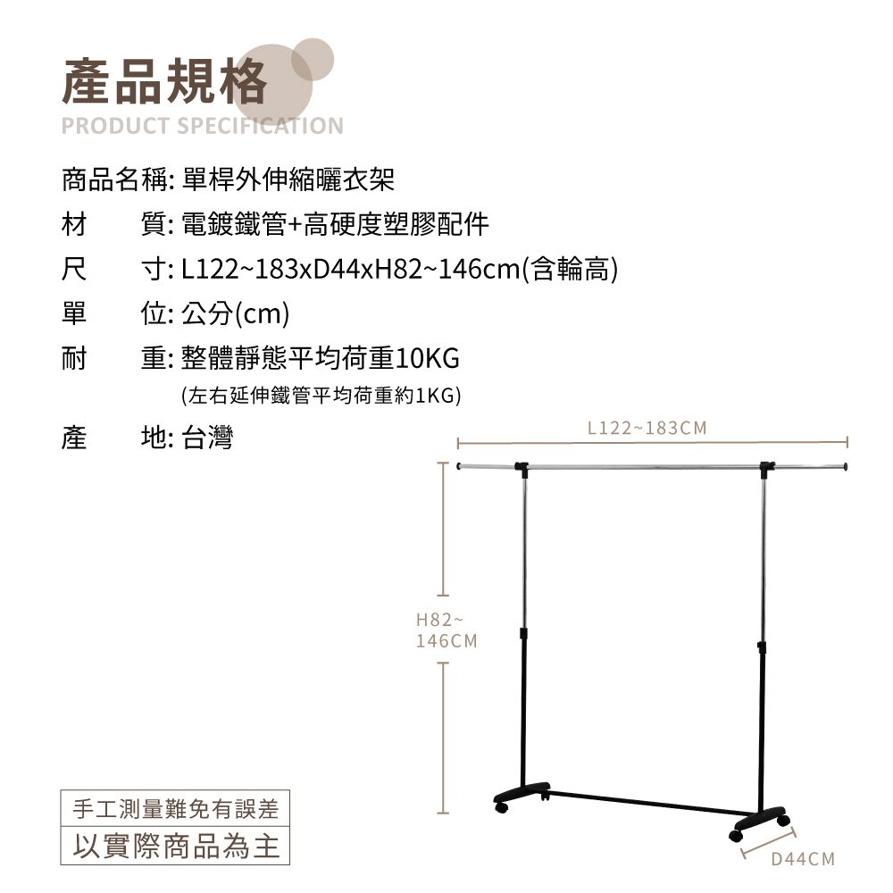 產品規格PRODUCT SPECIFICATION商品名稱: 單桿外伸縮曬衣架材質: 電鍍鐵管+高硬度塑膠配件尺寸:L122~183xD44xH82~146cm(含輪高)單位:公分(cm)耐重:整體靜態平均荷重10KG(左右延伸鐵管平均荷重約1KG)產地: 台灣L122~183CM手工測量難免有誤差以實際商品為主H82~146CMD44CM