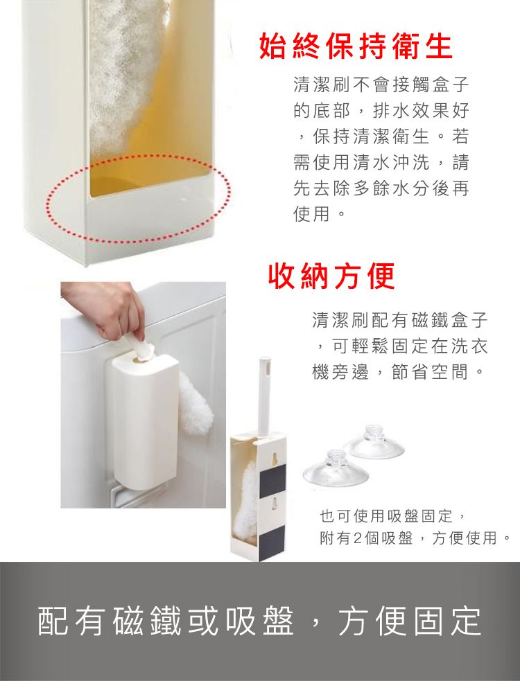 始終保持衛生清潔刷不會接觸盒子的底部排水效果好保持清潔衛生。若需使用清水沖洗,請先去除多餘水分後再使用。收納方便清潔刷配有磁鐵盒子,可輕鬆固定在洗衣機旁邊,節省空間。也可使用吸盤固定,附有2個吸盤,方便使用。配有磁鐵或吸盤,方便固定
