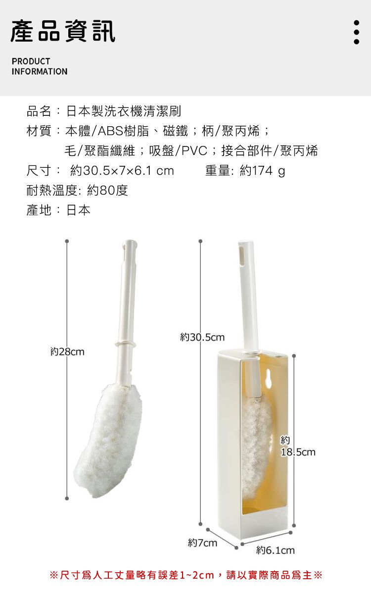 產品資訊PRODUCTINFORMATION品名:日本製洗衣機清潔材質:本體/ABS樹脂、磁鐵;柄/聚丙烯;尺寸: 約30.5x7x6.1 cm毛/聚酯纖維;吸盤/PVC;接合部件/聚丙烯重量:約174 耐熱溫度:約80度產地:日本約30.5cm約28cm約18.5cm約7cm約6.1cm尺寸人工丈量略有誤差1~2cm,請以實際商品為主※