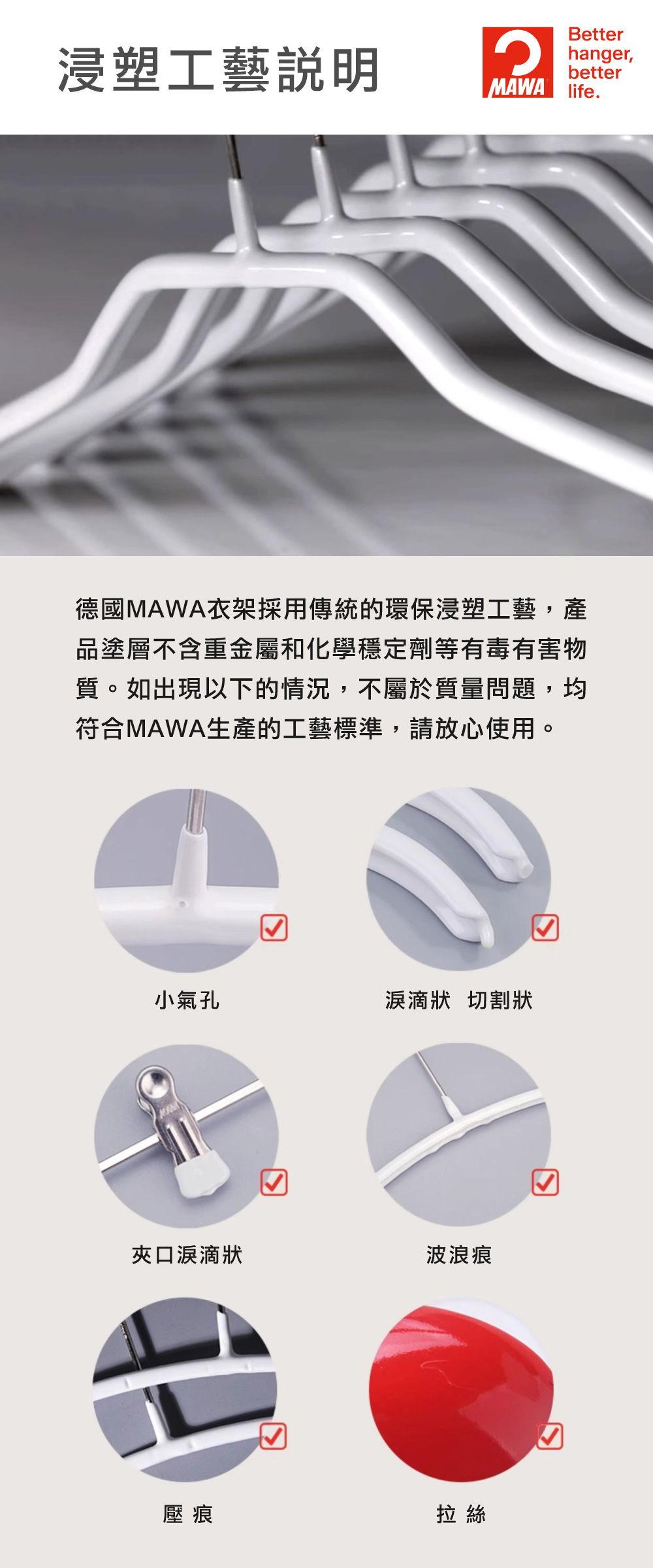 浸塑工藝Betterhanger,betterMAWA life.德國MAWA衣架採用傳統的環保浸塑工藝,產品塗層不含重金屬和化學穩定劑等有毒有害物質。如出現以下的情況,不屬於質量問題,均符合MAWA生產的工藝標準,請放心使用。小氣孔狀 切割狀夾口淚滴狀波浪痕壓痕☑拉絲