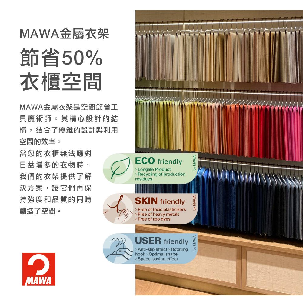 MAWA金屬衣架節省50%衣櫃空間MAWA金屬衣架是空間節省工具魔術師。其精心設計的結構,結合了優雅的設計與利用空間的效率。當您的衣櫃無法應對日益增多的衣物時,我們的衣架提供了解決方案,讓它們再保持強度和品質的同時創造了空間。ECO friendly Longlife Product Recycling of productionresiduesSKIN friendly Free of toxic plasticizers Free of heavy metals Free of azo dyesMAWAUSER friendly Anti-slip effect Rotatinghook Optimal shape Space-saving effectby MAWA