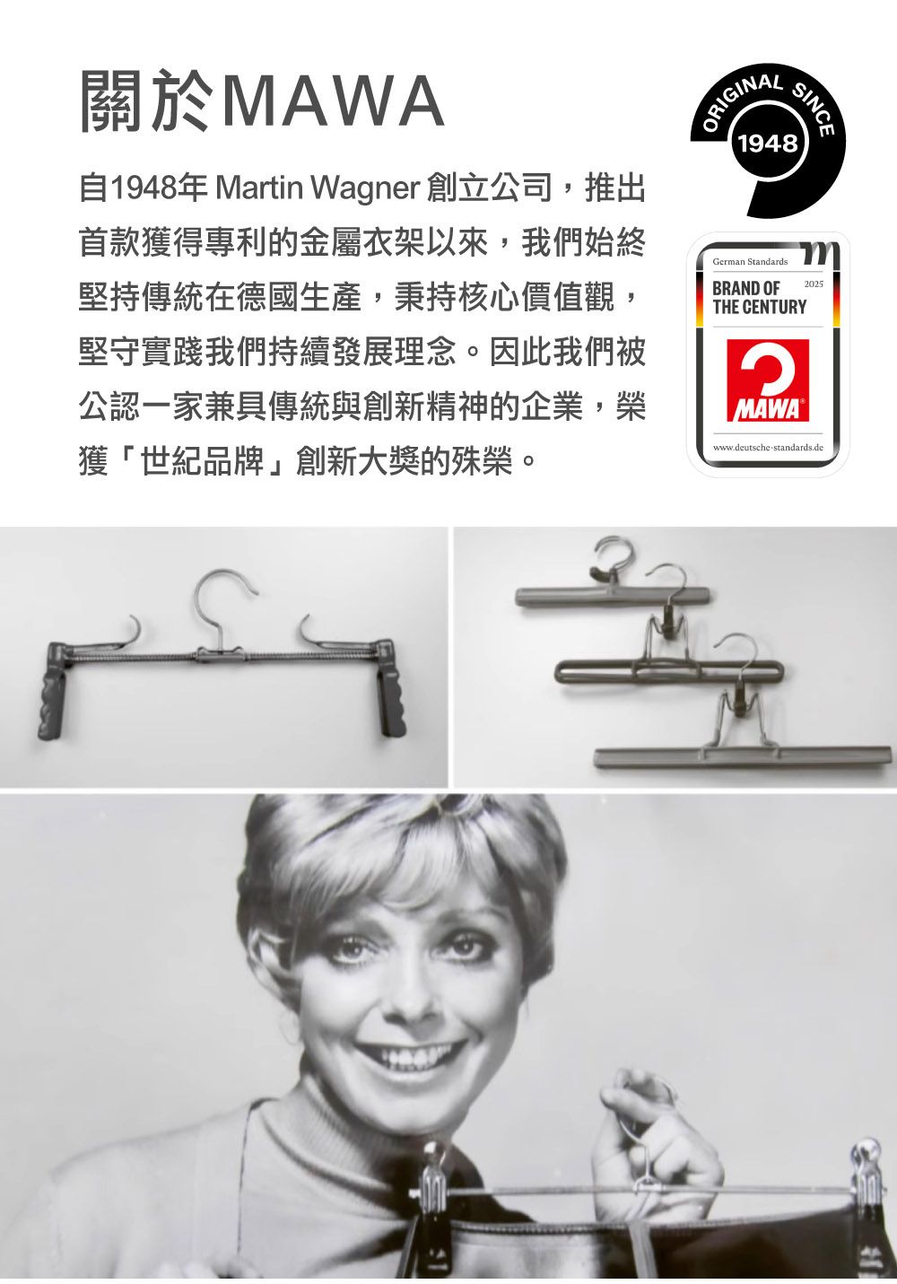 關於MAWA自1948年 Martin Wagner 創立公司,推出首款獲得專利的金屬衣架以來,我們始終堅持傳統在德國生產,秉持核心價值觀,堅守實踐我們持續發展理念。因此我們被公認一家兼具傳統與創新精神的企業,榮獲「世紀品牌」創新大獎的殊榮。ORIGINAL1948German StandardsBRAND OFTHE CENTURYMAWAwww.deutsche-standards.de2025SINCE