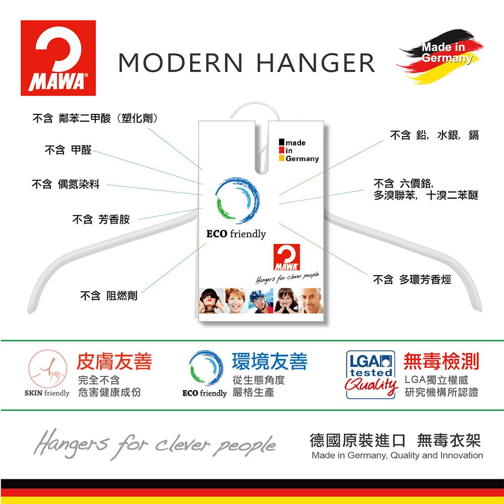 MAWA®MODERN HANGERMade inGermany不含 鄰苯二甲酸(塑化劑)不含甲醛 madein不含 偶氮染料不含 芳香胺 friendly不含 阻燃劑不含鉛,水銀,鎘Germany不含六價鉻,MAWAHangers for clever people皮膚友善環境友善完全不含從生態角度SKIN friendly 危害健康成份ECO friendly 嚴格生產Hangers for clever people多溴聯苯,十溴二苯醚不含 多環芳香烴LGA 無毒檢測testedLGA獨立權威Quality 研究機構所認證德國原裝進口 無毒衣架Made in Germany, Quality and Innovation