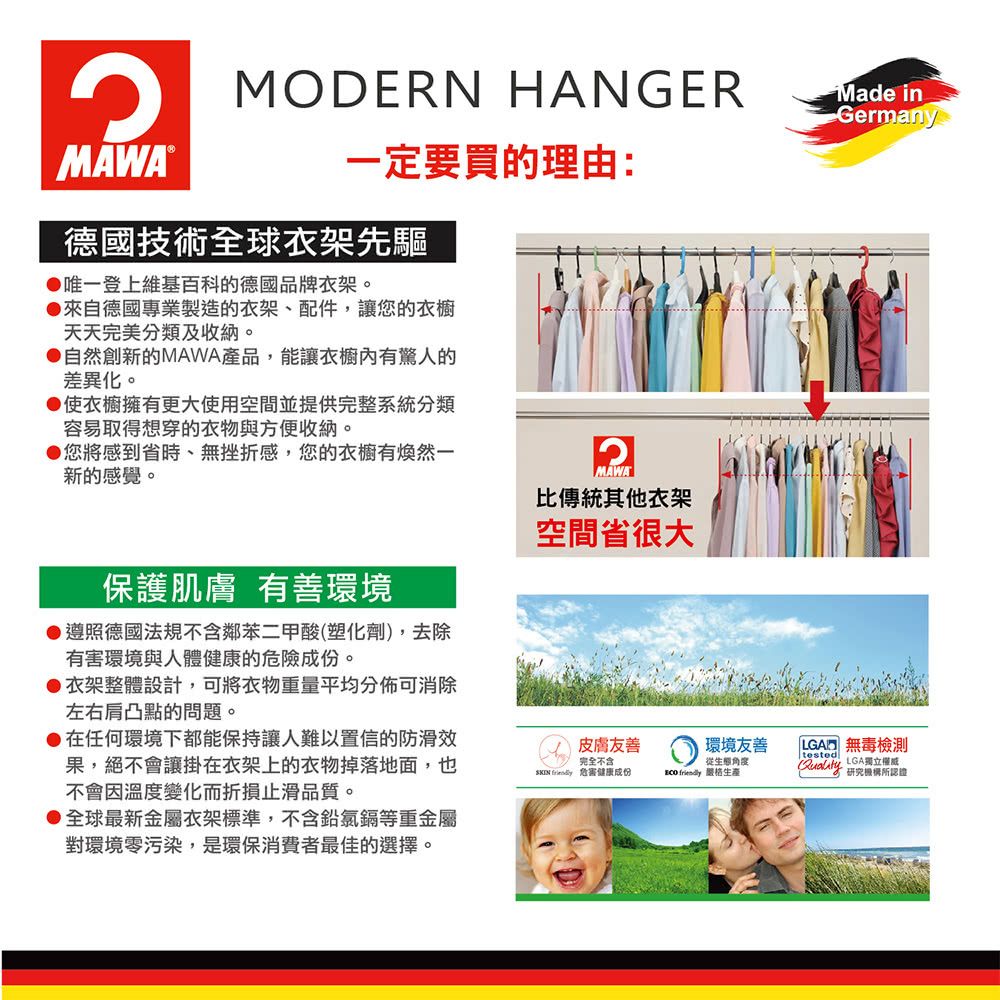 MODERN HANGER一定要買理由:MAWA®德國技術全球衣架先驅唯一登上維基百科的德國品牌衣架。來自德國專業製造的衣架、配件,讓您的衣櫥天天完美分類及收納。自然創新的MAWA產品,能讓衣櫥內有驚人的差異化。使衣櫥擁有更大使用空間並提供完整系統分類容易取得想穿的衣物與方便收納。您將感到省時、無挫折感,您的衣櫥有然一新的感覺。MAWA比傳統其他衣架空間省很大保護肌膚 有善環境遵照德國法規不含鄰苯二甲酸(塑化劑),去除有害環境與人體健康的危險成份。衣架整體設計,可將衣物重量平均分佈可消除左右肩凸點的問題。在任何環境下都能保持讓人難以置信的防滑效果,絕不會讓掛在衣架上的衣物掉落地面,也不會因溫度變化而折損止滑品質。全球最新金屬衣架標準,不含鉛鎘等重金屬對環境零污染,是環保消費者最佳的選擇。皮膚友善完全不含  危害健康成份  生產Made inGermany|環境友善從角度LGA 無毒檢測tested LGA獨立權威研究機構認