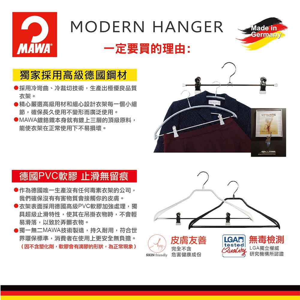 MODERN HANGER®一定要買的理由:獨家採用高級德國鋼材採用冷彎曲、冷裁切技術,生產出極優良品質衣架。●精心嚴選高級用材和細心設計衣架每一個小細節,確保長久使用不變形而廣泛使用。DMAWA鍍鉻鐵本身就有鍍上三層的頂級原料,能使衣架在正常使用下不易損壞。Made inGermany德國PVC軟膠止滑無留痕●作為德國唯一生產沒有任何毒素衣架的公司,我們確保沒有有害物質會接觸你的皮膚。▶衣架表面採用德國高級PVC軟膠加強處理,獨具超級止滑特性,使其在吊掛衣物時,不會輕易滑落,以致於弄髒衣物。▶獨一無二MAWA技術製造,持久耐用,符合世界環保標準,消費者在使用上更安全無負擔。(因不含塑化劑,軟膠會有滴膠的形狀,為正常現象)皮膚友善完全不含 friendly 危害健康成份LGA 無毒檢測testedLGA獨立權威Quality 研究機構所認證