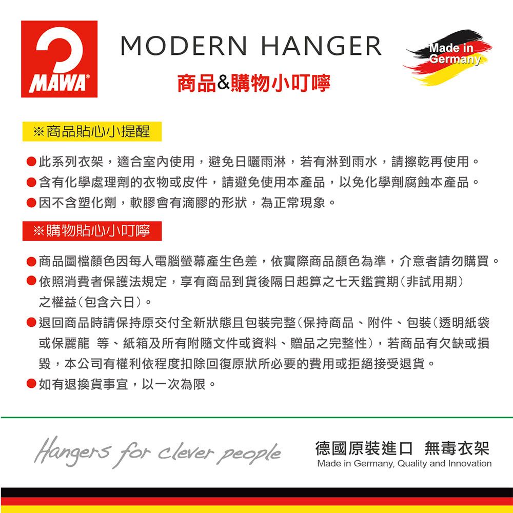 MODERN HANGERMade inGermany商品&購物小叮嚀MAWA®※商品貼心小提醒此系列衣架,適合室內使用,避免日曬雨淋,若有淋到雨水,請擦乾再使用。●含有化學處理劑的衣物或皮件,請避免使用本產品,以免化學劑腐蝕本產品。因不含塑化劑,軟膠會有滴膠的形狀,為正常現象。※購物貼心小叮嚀商品圖檔顏色因每人電腦螢幕產生色差,依實際商品顏色為準,介意者請勿購買。●依照消費者保護法規定,享有商品到貨後隔日起算之七天鑑賞期(非試用期)之權益(包含六日)。●退回商品時請保持原交付全新狀態且包裝完整(保持商品、附件、包裝(透明紙袋或保麗龍 等、紙箱及所有附隨文件或資料、贈品之完整性),若商品有欠缺或損毀,本公司有權利依程度扣除回復原狀所必要的費用或拒絕接受退貨。如有退換貨事宜,以一次為限。Hangers for clever people德國原裝進口 無毒衣架Made in Germany, Quality and Innovation