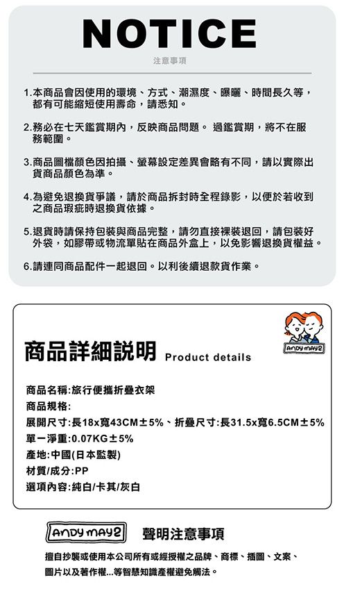 NOTICE注意事項1.本商品會因使用的環境、方式、潮濕度、曝曬、時間長久等,都有可能縮短使用壽命,請悉知。. 務必在七天鑑賞期內,反映商品問題。過鑑賞期,將不在服務範圍。3.商品圖檔顏色因拍攝、螢幕設定差異會略有不同,請以實際出貨商品顏色為準。4.為避免退換貨爭議,請於商品拆封時全程錄影,以便於若收到之商品瑕疵時退換貨依據。5.退貨時請保持包裝與商品完整,請勿直接裸裝退回,請包裝好外袋,如膠帶或物流單貼在商品外盒上,以免影響退換貨權益。6.請連同商品配件一起退回。以利後續退款貨作業。商品詳細  2Product details商品名稱:旅行便攜衣架商品規格:展開尺寸:長18x寬43CM±5%、折叠尺寸:長31.5x寬6.5CM±5%單一淨重:0.07KG±5%產地:中國(日本監製)材質/成分:PP選項內容:純白/卡其/灰白  聲明注意事項擅自抄襲或使用本公司所有或經授權之品牌、商標、插圖、文案、圖片以及著作權等智慧知識產權避免觸法。