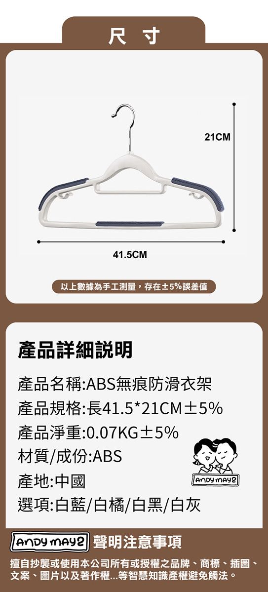 尺寸41.5CM以上數據為手工測量,存在±5%誤差值21CM產品詳細說明產品名稱:ABS無痕防滑衣架產品規格:長41.5*21CM±5%產品淨重:0.07KG±5%材質/成份:ABS產地:中國選項:白藍/白橘/白黑/白灰 聲明注意事項 擅自抄襲或使用本公司所有或授權之品牌、商標、插圖、文案、圖片以及著作權等智慧知識產權避免觸法。