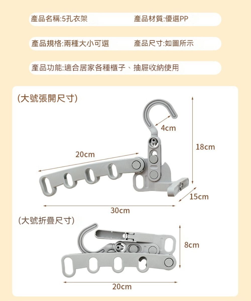 產品名稱:5孔衣架產品材質:優選PP產品規格:兩種大小可選產品尺寸:如圖所示產品功能:適合居家各種櫃子、抽屜收納使用(大號張開尺寸)20cm000030cm(大號折疊尺寸)000020cm4cm18cm15cm8cm