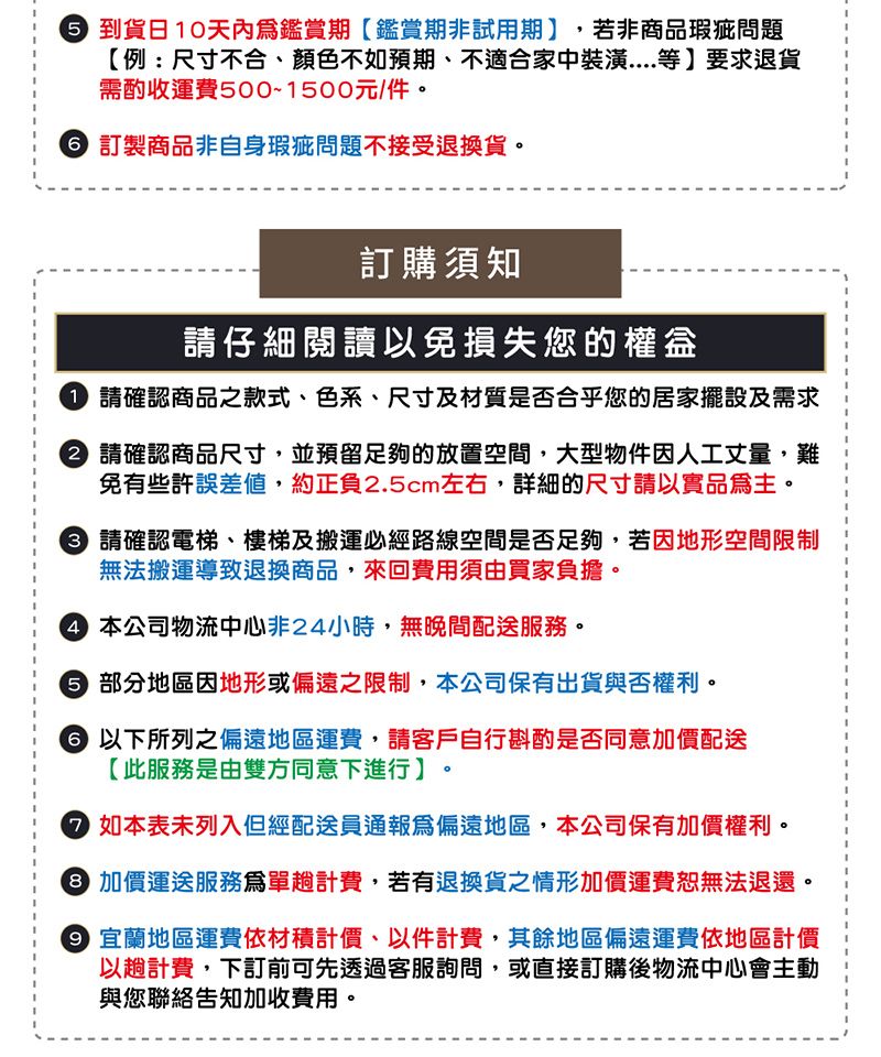 到貨日10天內鑑賞期鑑賞期非試用期,若非商品瑕疵問題【例:尺寸不合、顏色不如預期、不適合家中裝潢....等要求退貨需酌收運費500~1500元/件 訂製商品非自身瑕疵問題不接受退換貨。訂購須知仔細閱讀以免損失您的 請確認商品之款式、色系、尺寸及材質是否合乎您的居家擺設及需求請確認商品尺寸,並預留足夠的放置空間,大型物件因人工丈量,難免有些許誤差值,約正負2.5cm左右,詳細的尺寸請以實品主。 請確認電梯、樓梯及搬運必經路線空間是否足夠,若因地形空間限制無法搬運導致退換商品,來回費用須由買家負擔。 本公司物流中心非24小時,無晚間配送服務。 部分地區因地形或偏遠之限制,本公司保有出貨與否權利。 以下所列之偏遠地區運費,請客戶自行斟酌是否同意加價配送【此服務是由雙方同意下進行。。 如本表未列入但經配送員通報為偏遠地區,本公司保有加價權利。 加價運送服務爲單計費,若有退換貨之情形加價運費無法退還。 宜蘭地區運費依材積計價、以件計費,其餘地區偏遠運費依地區計價以計費,下訂前可先透過客服詢問,或直接訂購後物流中心會主動與您聯絡告知加收費用。