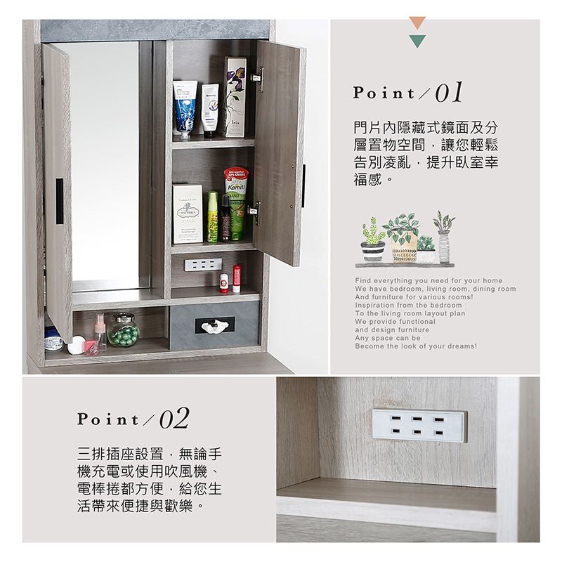 Point/02三排插座設置無論手機充電或使用吹風機、電棒捲都方便給您生帶來便捷與歡樂。Point/門片內隱藏式鏡面及分層置物空間讓您輕鬆告別凌亂提升臥室幸福感。Find everything you need for your homeWe have bedroom, living room, dining roomAnd furniture for various roomsInspiration from the bedroomTo the living room layout planWe provide functionaland design furnitureAny space can beBecome the look of your dreams!