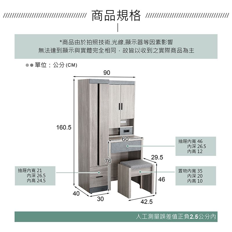 商品規格 *商品由於拍照技術.光線.顯示器等因素影響無法達到顯示與實體完全相同,故皆以收到之實際商品為主單位:公分(CM)90160.5抽屜 21深 26.5高 24.540307660抽屜寬 46深 26.5 1229.5置物寬 35深 2046 1042.5人工測量誤差值正負2.5公分