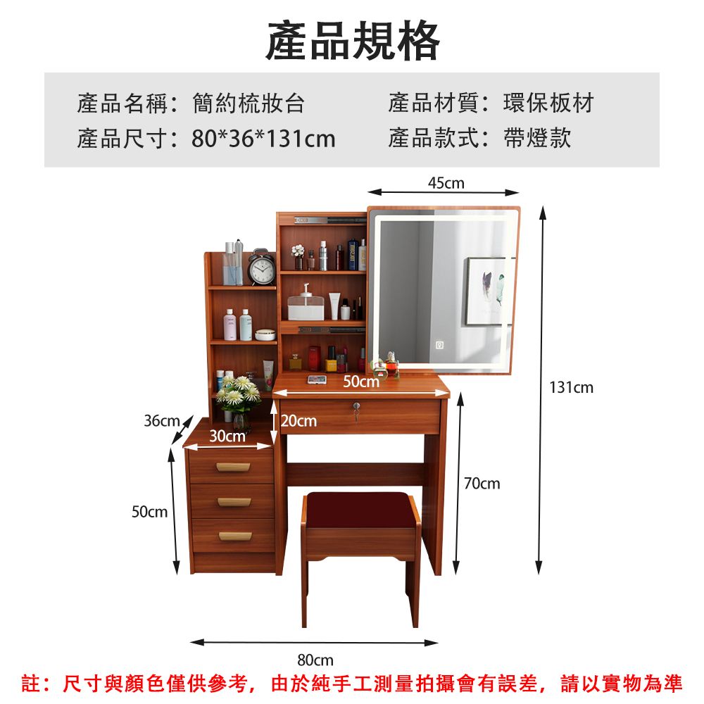 產品規格產品名稱:簡約梳妝台產品尺寸:80*36*131cm產品材質:環保板材產品款式:帶燈款50cm36cm20cm30cm 50cm45cm70cm131cm80cm註:尺寸與顏色僅供參考,由於純手工測量拍攝會有誤差,請以實物為準