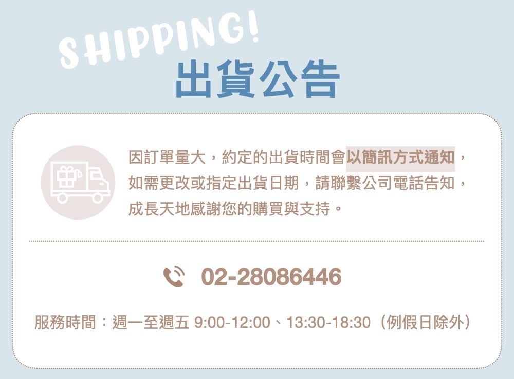 SHIPPING!出貨公告因訂單量大約定的出貨時間會以簡訊方式通知如需更改或指定出貨日期,請聯繫公司電話告知,成長天地感謝您的購買與支持。,02-28086446服務時間:週一至週五9:00-12:00、13:30-18:30(例假日除外)