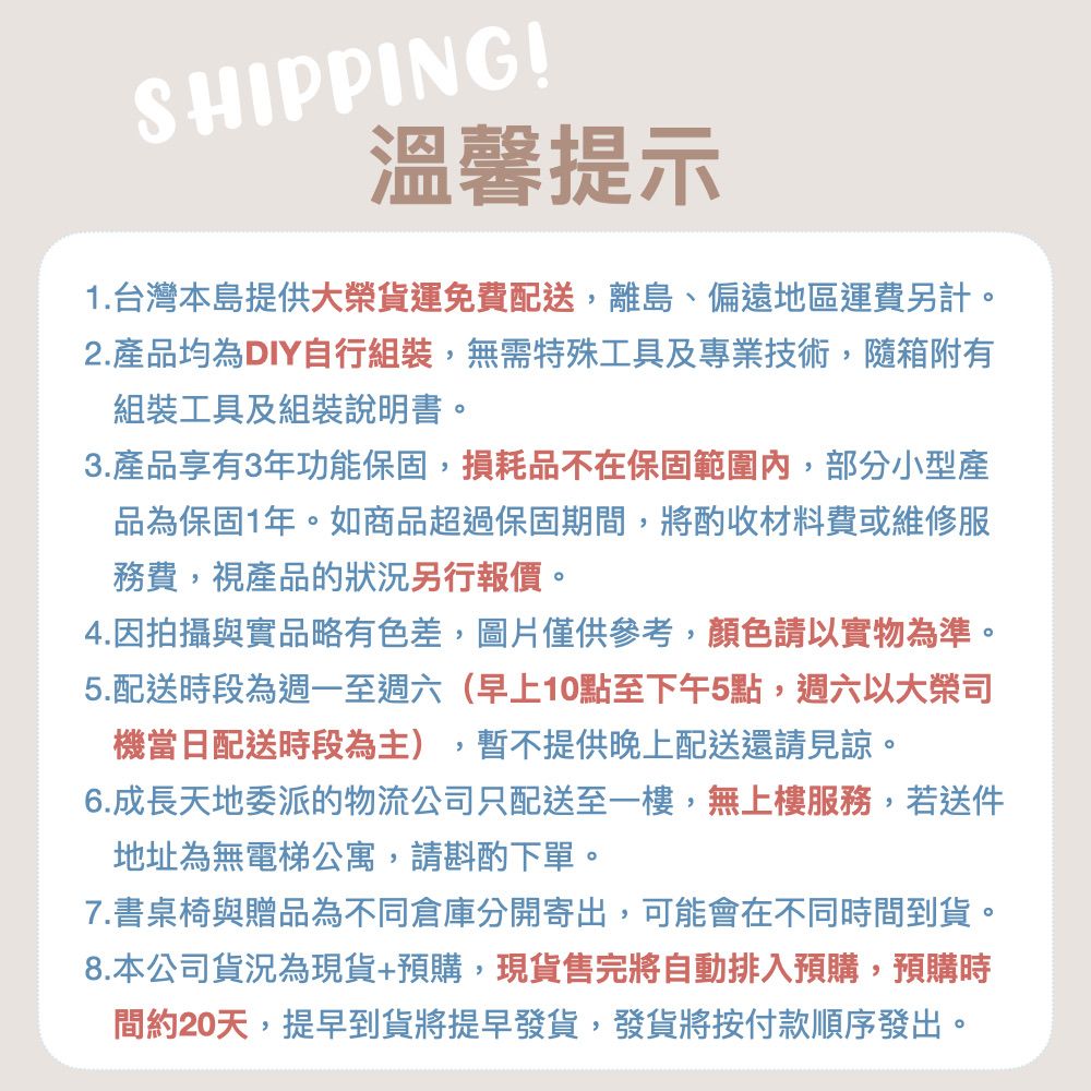 SHIPPING!溫馨提示1.台灣本島提供大榮貨運免費配送,離島、偏遠地區運費另計。2.產品均為DIY自行組裝,無需特殊工具及專業技術,隨箱附有組裝工具及組裝說明書。3.產品享有3年功能保固,損耗品不在保固範圍內,部分小型產品為保固1年。如商品超過保固期間,將酌收材料費或維修服務費,視產品的狀況另行報價。4.因拍攝與實品略有色差,圖片僅供參考,顏色請以實物為準。5.配送時段為週一至週六(早上10點至下午5點,週六以大榮司機當日配送時段為主),暫不提供晚上配送還請見諒。6.成長天地委派的物流公司只配送至一樓,無上樓服務,若送件地址為無電梯公寓,請斟酌下單。7.書桌椅與贈品為不同倉庫分開寄出,可能會在不同時間到貨。8.本公司貨況為現貨+預購,現貨售完將自動排入預購,預購時間約20天,提早到貨將提早發貨,發貨將按付款順序發出。