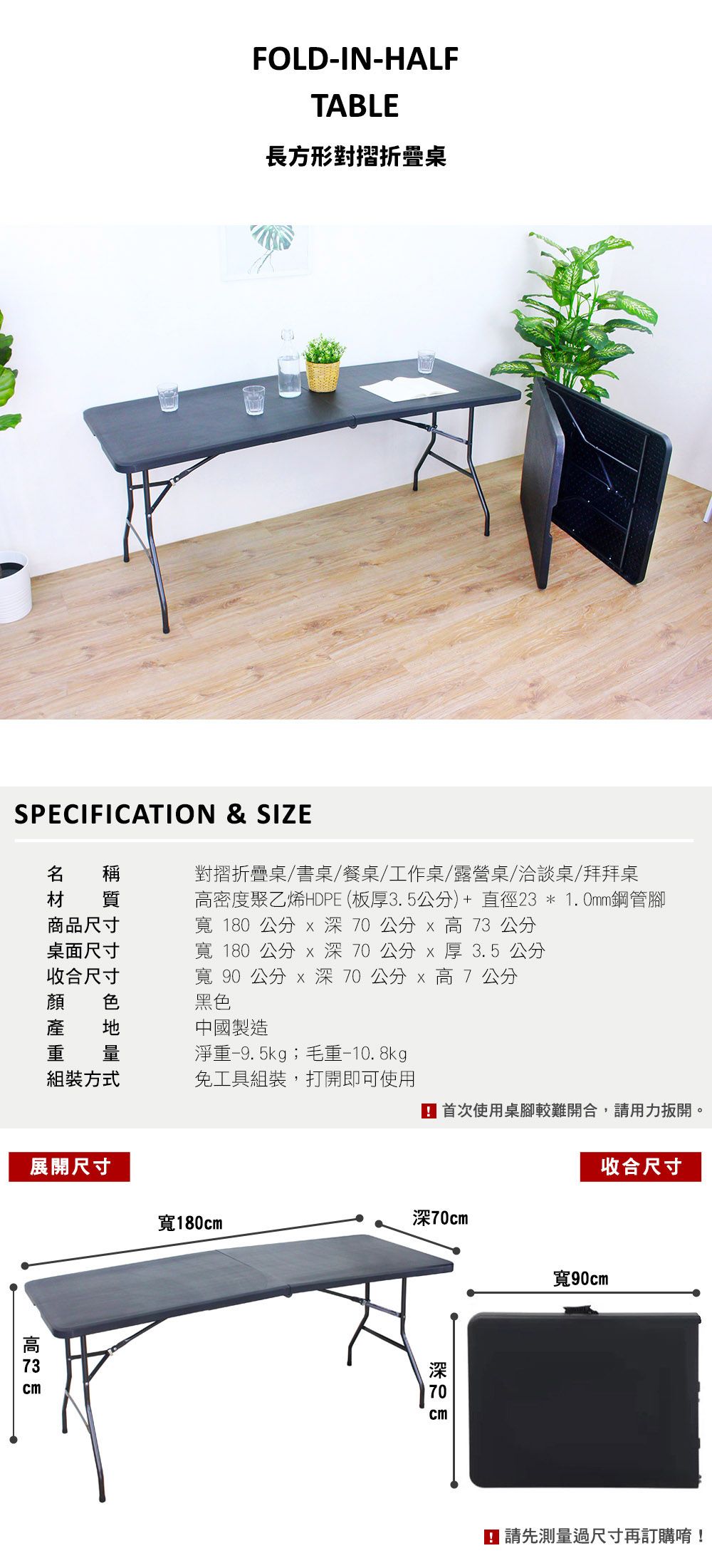 FOLD-IN-HALFTABLE長方形對摺折疊桌SPECIFICATION & SIZE 稱材 質商品尺寸桌面尺寸收合尺寸顏色對摺折疊桌/書桌/餐桌/工作桌/露營桌/洽談桌/拜拜桌密度聚乙烯HDPE (板3.5公分)+直徑23*1.0mm鋼管腳寬 180 公分 0公分  公分寬 180 公分 公分 厚 3.5 公分寬 90 公分  深70公分 7 公分黑色產 中國製造重 量淨重-9. 5kg;毛重-10.8kg組裝方式免工具組裝,打開即可使用 首次使用桌腳較難開合,請用力扳開。展開尺寸收合尺寸寬180cm深70cm高 73 cm深 70 cm寬90cm 請先測量過尺寸再訂購唷!