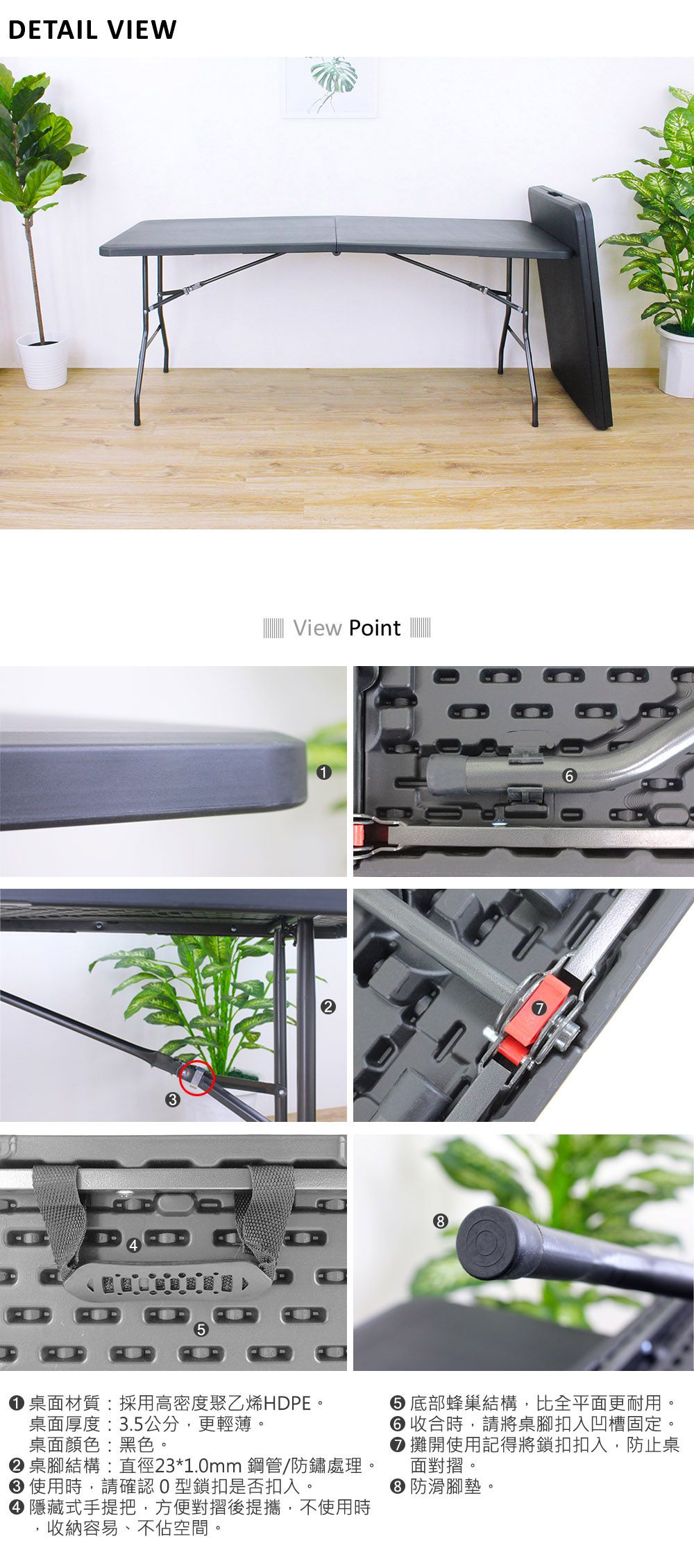 DETAIL VIEW5View Point桌面材質:採用高密度聚乙烯HDPE。桌面厚度:3.5公分,更輕薄。桌面顏色:黑色。 桌腳結構:直徑23*1.0mm 鋼管/防鏽處理。 使用時,請確認O型鎖扣是否扣入。 隱藏式手提把,方便對摺後提攜,不使用時收納容易、不佔空間。 底部蜂巢結構,比全平面更耐用。6 收合時,請將桌腳扣入凹槽固定。 攤開使用記得將鎖扣扣入,防止桌面對摺。● 防滑腳墊。