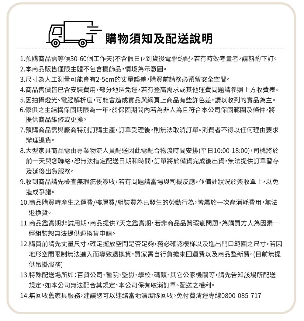 購物須知及配送說明1.預購商品需等候30-60個工作天(不含假日)到貨後電聯約配,若有時效考量者,請斟酌下訂2.本商品販售僅限主體不包含擺飾品,情境為示意圖。3.尺寸為人工測量可能會有2-5cm的丈量誤差,購買前請務必預留安全空間。4.商品售價皆已含安裝費用,部分地區免運,若有登高需求或其他運費問題請參照上方收費表。5.因拍攝燈光、電腦解析度,可能會造成實品與網頁上商品有些許色差,請以收到的實品為主。6.傢俱之主結構保固期限為一年,於保固期間內若為非人為且符合本公司保固範圍及條件,將提供商品維修或更換。7.預購商品需與廠商特別訂購生產,訂單受理後,則無法取消訂單。消費者不得以任何理由要求辦理退貨。8.大型家具商品需由專業物流人員配送因此需配合物流時間安排(平日10:00-18:00),司機將於前一天與您聯絡,恕無法指定配送日期和時間,訂單將於備貨完成後出貨,無法提供訂單暫存及延後出貨服務。9.收到商品請先檢查無瑕疵後簽收,若有問題請當場與司機反應,並備註狀況於簽收單上,以免造成爭議。10.商品購買時產生之運費/樓層費/組裝費為已發生的勞動行為,皆屬於一次產消耗費用,無法退換貨。11.商品鑑賞期非試用期,商品提供7天之鑑賞期,若非商品品質瑕疵問題,為購買方人為因素一經組裝恕無法提供退換貨申請。12.購買前請先丈量尺寸,確定擺放空間是否足夠,務必確認樓梯以及進出門口範圍之尺寸,若因地形空間限制無法進入而導致退換貨,買家需自行負擔來回運費以及商品整新費。(目前無提供吊掛服務)13. 特殊配送場所如:百貨公司、醫院、監獄、學校、碼頭、其它公家機關等,請先告知該場所配送規定,如本公司無法配合其規定,本公司保有取消訂單、配送之權利。14.無回收舊家具服務,建議您可以連絡當地清潔隊回收,免付費清運專線0800-085-717
