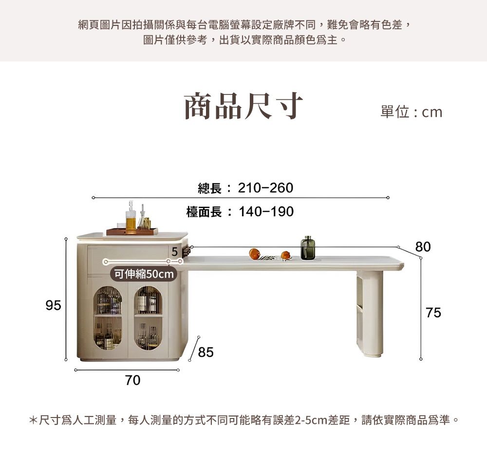 網頁圖片因拍攝關係與每台電腦螢幕設定廠牌不同,難免會略有色差,圖片僅供參考,出貨以實際商品顏色主。95商品尺寸單位:cm可伸縮50cm總長: 210-2檯面長:140-1907085608075*尺寸為人工測量,每人測量的方式不同可能略有誤差2-5cm差距,請依實際商品為準。