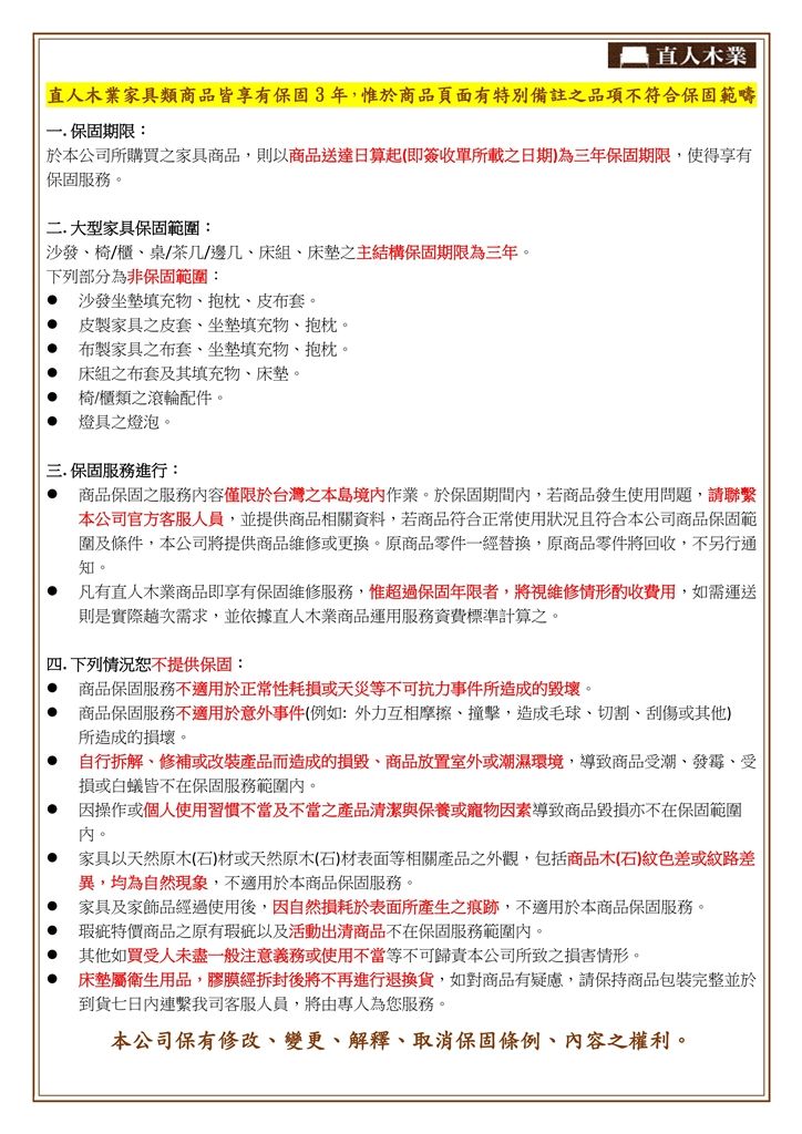 直人木業直人木業家具類商品皆享有保固3年,惟於商品頁面有特別備註之品項不符合保固範疇 保固期限:於本公司所購買之家具商品,則以商品送達日算起(即簽收單所載之日期)為三年保固期限,使得享有保固服務。二大型家具保固範圍: 沙發椅/櫃桌/茶几/邊几床組床墊之主結構保固期限為三年。下列部分為非保固範圍: 沙發坐墊填充物、抱枕、皮布套。皮製家具之皮套、坐墊填充物、抱枕。 布製家具之布套、坐墊填充物、抱枕。.床組之布套及其填充物、床墊。椅/櫃類之滾輪配件。燈具之燈泡。三.保固服務進行:商品保固之服務內容僅限於台灣本島境內作業。於保固期間內,若商品發生使用問題,請聯繫本公司官方客服人員,並提供商品相關資料,若商品符合正常使用狀況且符合本公司商品保固範圍及條件,本公司將提供商品維修或更換。原商品零件一經替換,原商品零件將回收,不另行通知。凡有直人木業商品即享有保固維修服務,惟超過保固年限者,將視維修情形酌收費用,如需運送則是實際趟次需求,並依據直人木業商品運用服務資費標準計算之。四.下列情況恕不提供保固: 商品保固服務不適用於正常性耗損或天災等不可抗力事件所造成的毀壞。 商品保固服務不適用於意外事件(例如:外力互相摩擦、撞擊,造成毛球、切割、刮傷或其他所造成的損壞。 自行拆解、修補或改裝產品而造成的損毀、商品放置室外或潮濕環境,導致商品受潮、發霉、受損或白蟻皆不在保固服務範圍內。 因操作或個人使用習慣不當及不當之產品清潔與保養或寵物因素導致商品毀損亦不在保固範圍內。家具以天然原木(石)材或天然原木(石)材表面等相關產品之外觀,包括商品木(石)紋色差或紋路差異,均為自然現象,不適用於本商品保固服務。家具及家飾品經過使用後,因自然損耗於表面所產生之痕跡,不適用於本商品保固服務。瑕疵特價商品之原有瑕疵以及活動出清商品不在保固服務範圍內。其他如買受人未盡一般注意義務或使用不當等不可歸責本公司所致之損害情形。床墊屬衛生用品,膠膜經拆封後將不再進行退換貨,如對商品有疑慮,請保持商品包裝完整並於到貨七日內連繫我司客服人員,將由專人為您服務。本公司保有修改、變更、解釋、取消保固條例、內容之權利。