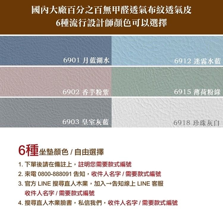國內大廠百分之百無甲醛透氣布紋透氣皮6種流行設計師顏色可以選擇6901 月藍湖水6912 迷霧水藍6902 香芋粉紫6915 薄荷粉綠6903 皇室灰藍6918 珍珠灰白6種坐墊顏色/自由選擇1.下單後請在備註上,註明您需要款式編號2. 來電0800-888091告知,收件人名字/需要款式編號3. 官方 LINE 搜尋直人木業,加入告知線上LINE 客服收件人名字/需要款式編號4. 搜尋直人木業臉書,私信我們,收件人名字/需要款式編號