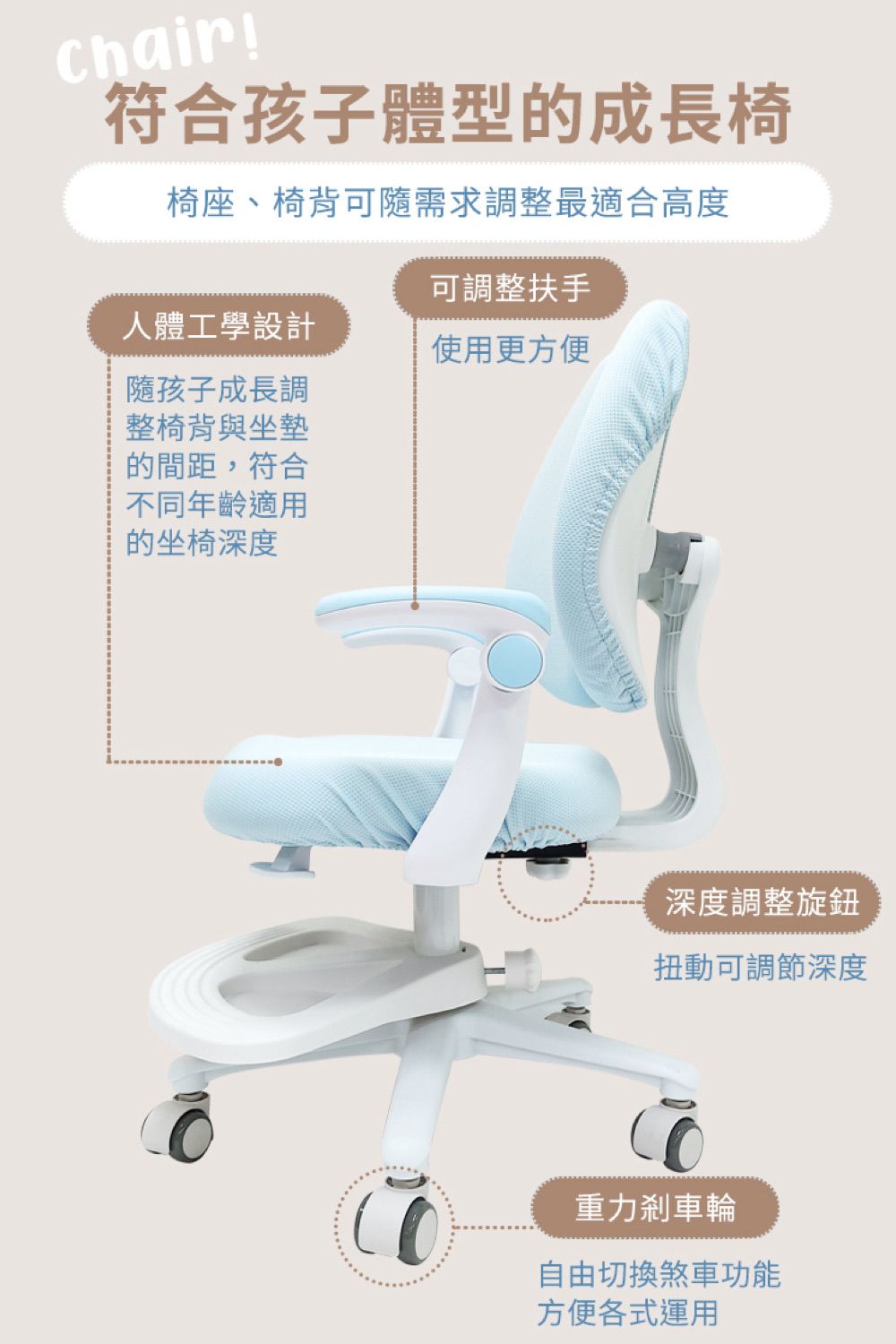 chair符合孩子體型的成長椅椅座、椅背可隨需求調整最適合高度人體工學設計可調整扶手使用更方便隨孩子成長調整椅背與坐墊的間距,符合不同年齡適用的坐椅深度深度調整旋鈕扭動可調節深度重力剎車輪自由切換煞車功能方便各式運用