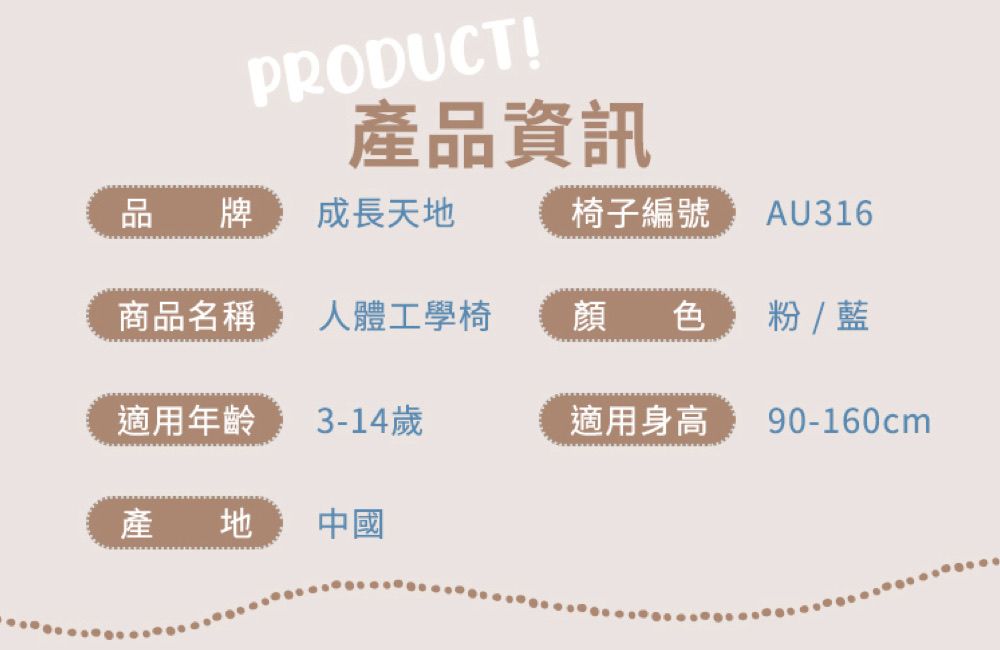 PRODUCT!產品資訊品牌成長天地椅子編號 AU316商品名稱人體工學椅顏色  藍適用年齡3-14歲適用身高90-160cm產地中國