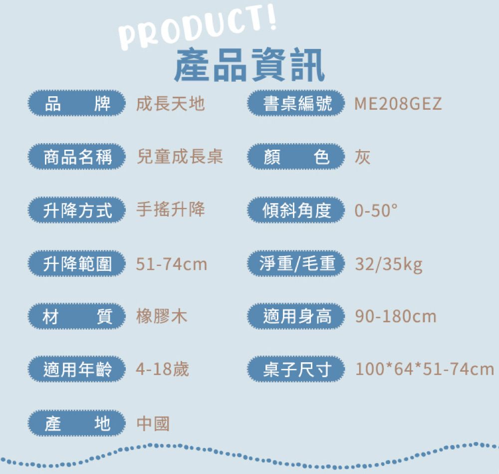 PRODUCT!產品資訊品牌成長天地書桌編號ME208GEZ商品名稱 兒童成長桌顏色灰升降方式 升降傾斜角度 0-50°升降範圍 51-74cm淨重/毛重/35kg材質 橡膠木適用身高 90-180cm適用年齡 4-18歲桌子尺寸 100*64*51-74cm產地中國