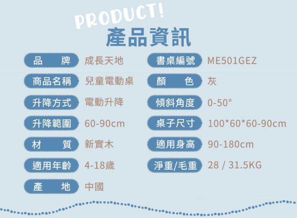 PRODUCT!產品資訊品牌 成長天地書桌編號ME501GEZ商品名稱兒童電動桌顏色升降方式電動升降傾斜角度0-50升降範圍 60-90cm材質新實木適用年齡歲產地中國桌子尺寸100*60*60-90cm適用身高 90-180cm淨重/毛重:28 / 31.5KG