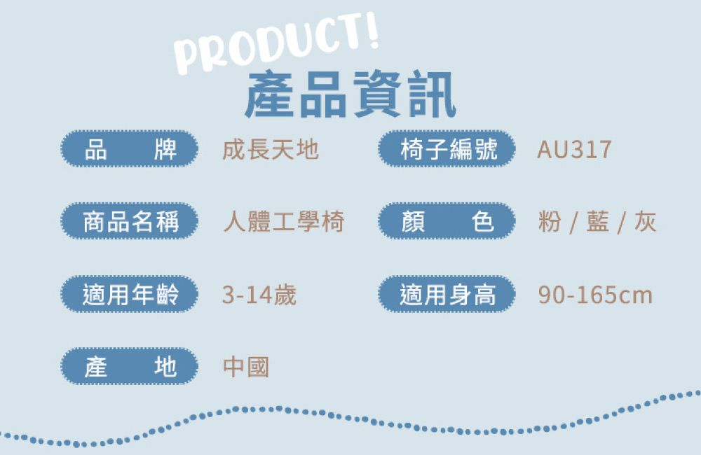 PRODUCT!產品資訊品牌成長天地椅子編號 AU317商品名稱人體工學椅顏色  藍  灰適用年齡3-14歲適用身高90-165cm產地中國