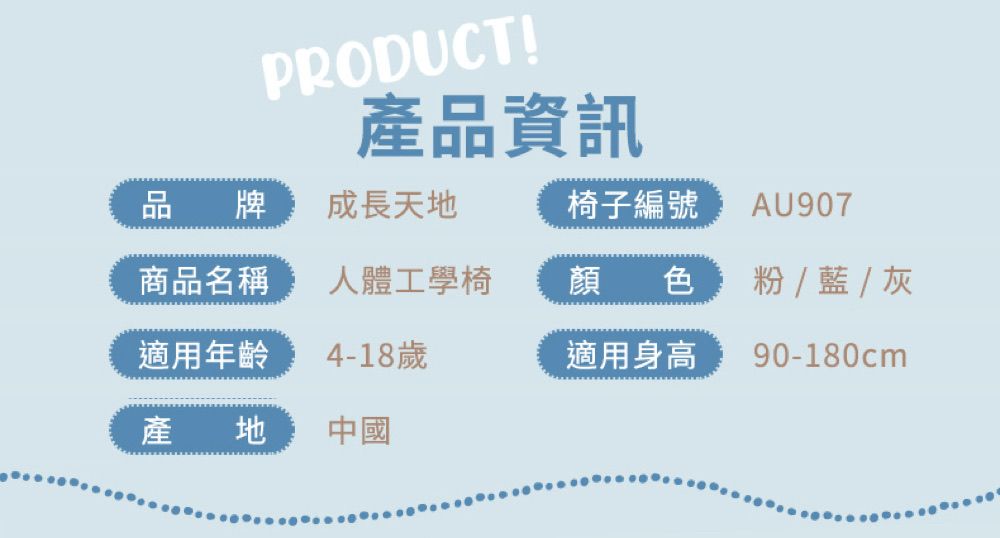 PRODUCT!產品資訊品牌成長天地椅子編號 AU907商品名稱人體工學椅顏色    灰適用年齡4-18歲適用身高90-180cm產地中國