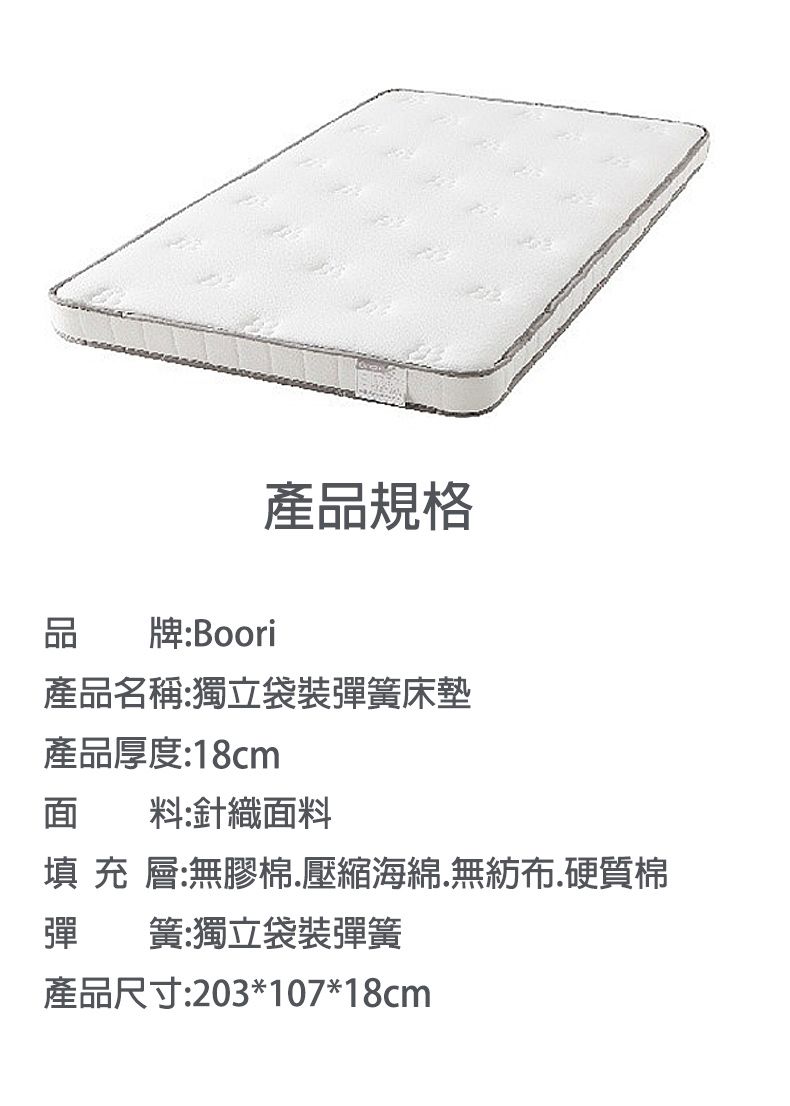 品牌:Boori產品規格產品名稱:獨立袋裝彈簧床墊產品厚度:18cm面料:針織面料填 充 層:無膠棉壓縮海綿無紡布.硬質棉彈簧:獨立袋裝彈簧產品尺寸:203*107*18cm